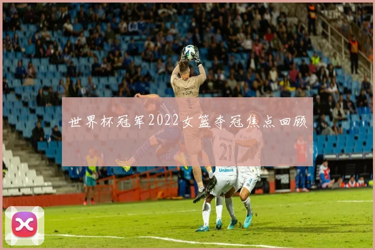 世界杯冠军2022女篮夺冠焦点回顾