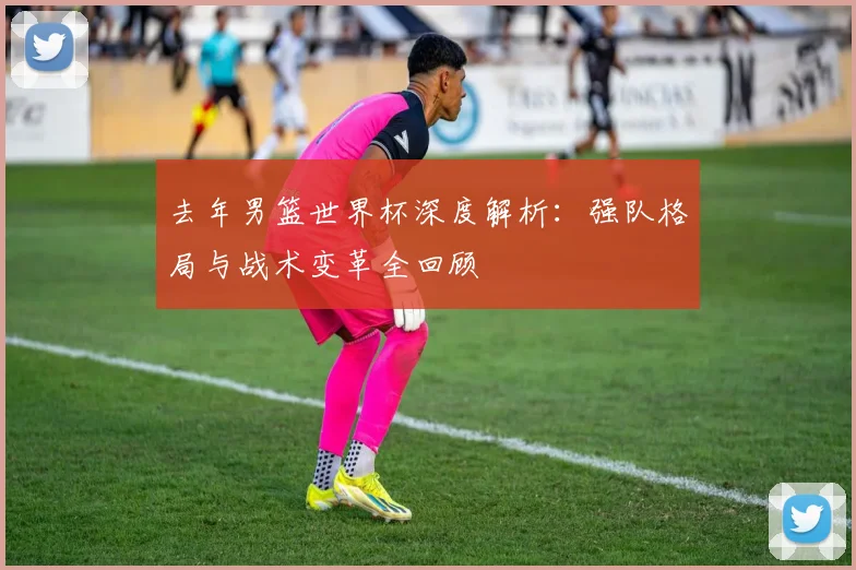 去年男篮世界杯深度解析:强队格局与战术变革全回顾