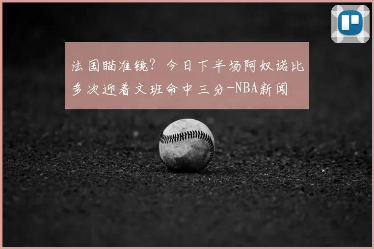 法国瞄准镜？今日下半场阿奴诺比多次迎着文班命中三分-NBA新闻