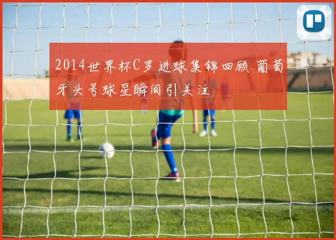2014世界杯C罗进球集锦回顾 葡萄牙头号球星瞬间引关注