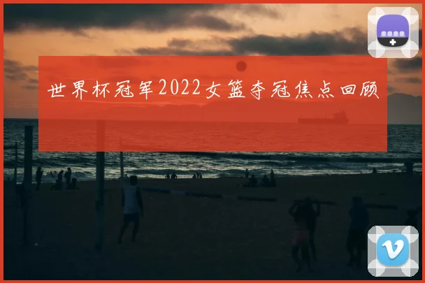 世界杯冠军2022女篮夺冠焦点回顾