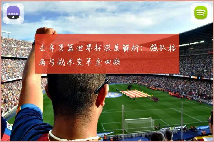 去年男篮世界杯深度解析：强队格局与战术变革全回顾