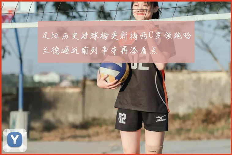 足坛历史进球榜更新梅西C罗领跑哈兰德逼近前列争夺再添看点
