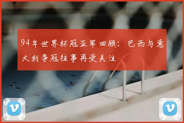 94年世界杯冠亚军回顾：巴西与意大利争冠往事再受关注