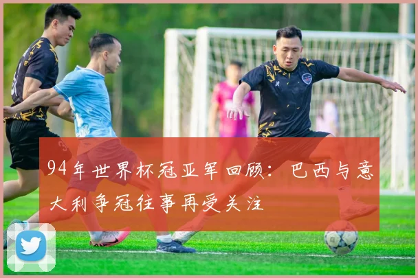 94年世界杯冠亚军回顾：巴西与意大利争冠往事再受关注