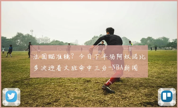 法国瞄准镜？今日下半场阿奴诺比多次迎着文班命中三分-NBA新闻