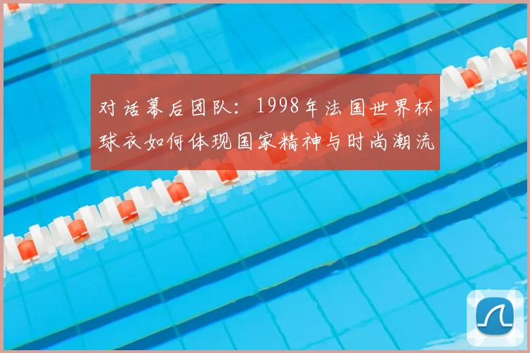 对话幕后团队:1998年法国世界杯球衣如何体现国家精神与时尚潮流