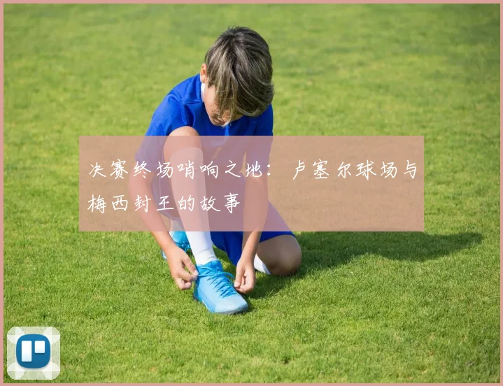 决赛终场哨响之地：卢塞尔球场与梅西封王的故事