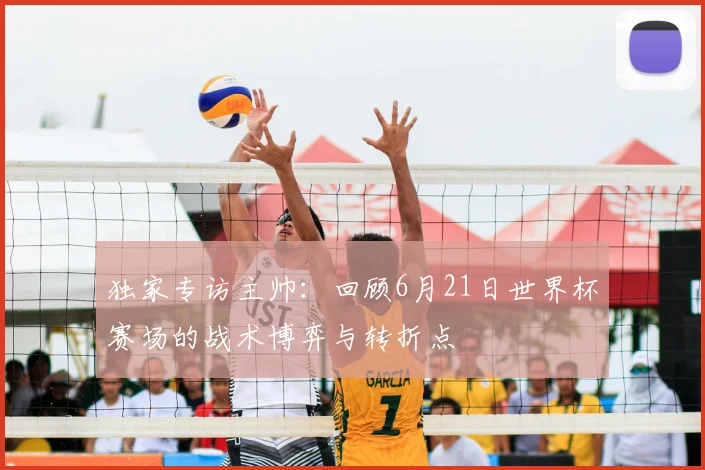 独家专访主帅:回顾6月21日世界杯赛场的战术博弈与转折点