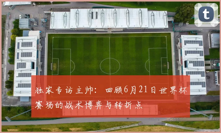 独家专访主帅：回顾6月21日世界杯赛场的战术博弈与转折点