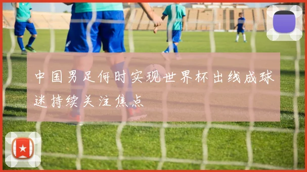 中国男足何时实现世界杯出线成球迷持续关注焦点