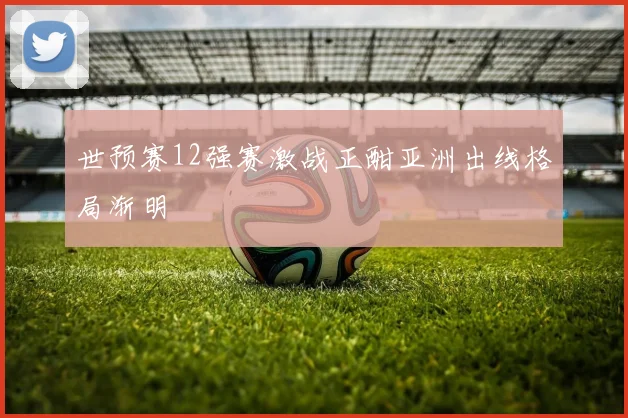 世预赛12强赛激战正酣亚洲出线格局渐明