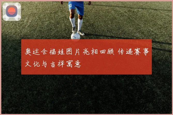奥运会福娃图片亮相回顾 传递赛事文化与吉祥寓意
