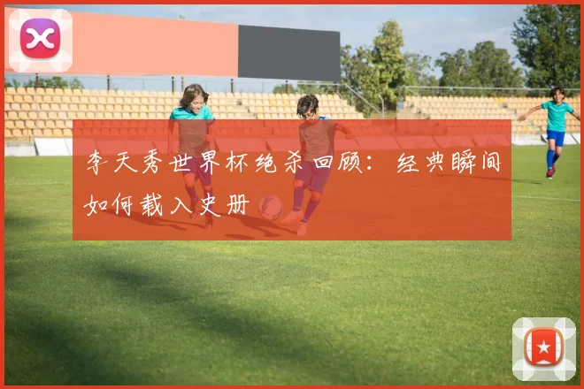 李天秀世界杯绝杀回顾:经典瞬间如何载入史册