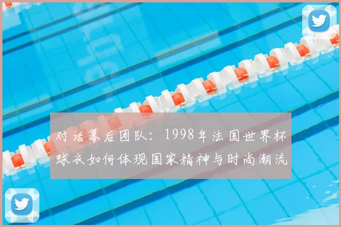 对话幕后团队：1998年法国世界杯球衣如何体现国家精神与时尚潮流