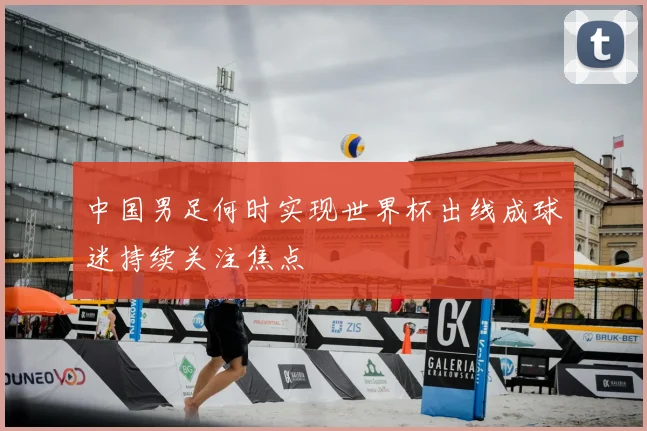 中国男足何时实现世界杯出线成球迷持续关注焦点