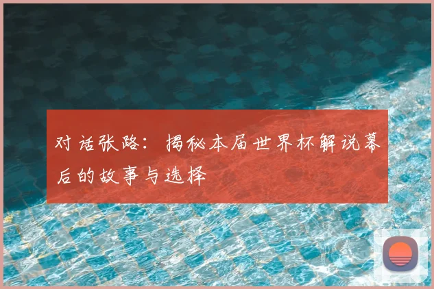 对话张路：揭秘本届世界杯解说幕后的故事与选择