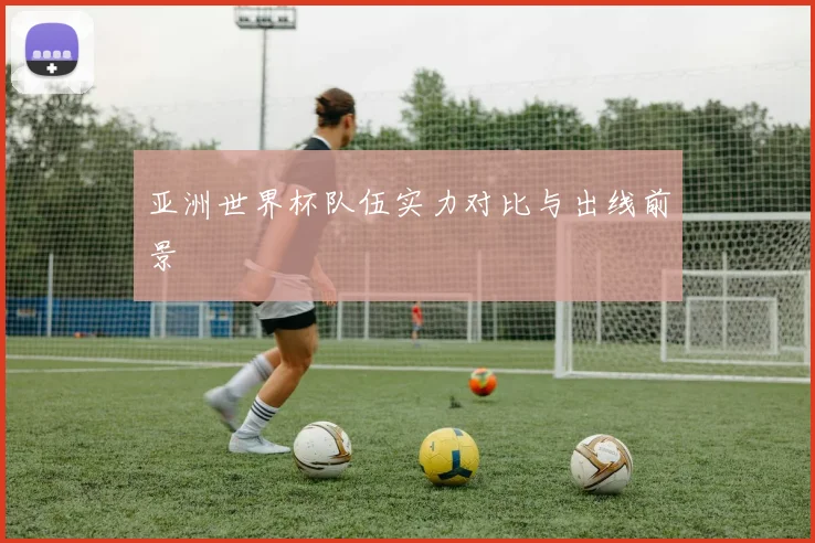 亚洲世界杯队伍实力对比与出线前景