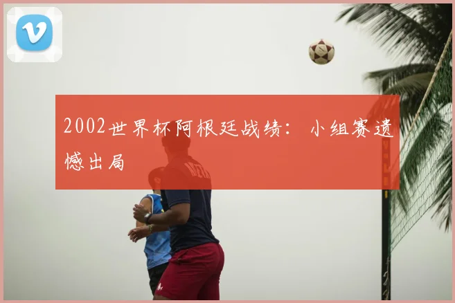2002世界杯阿根廷战绩:小组赛遗憾出局