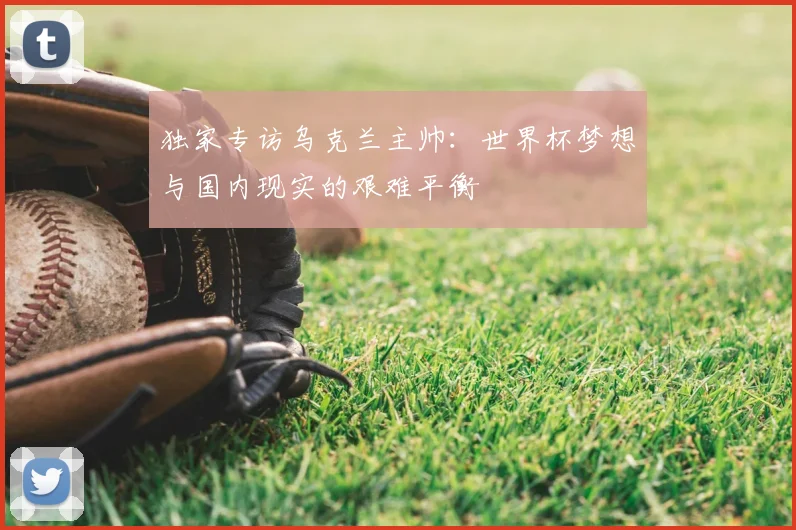 独家专访乌克兰主帅:世界杯梦想与国内现实的艰难平衡