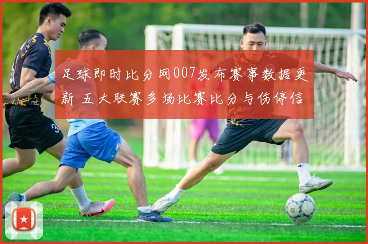 足球即时比分网007发布赛事数据更新 五大联赛多场比赛比分与伤停信息一览
