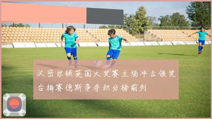 汉密尔顿英国大奖赛主场冲击领奖台梅赛德斯争夺积分榜前列