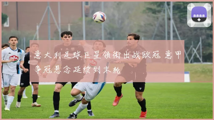 意大利足球巨星领衔出战欧冠 意甲争冠悬念延续到末轮